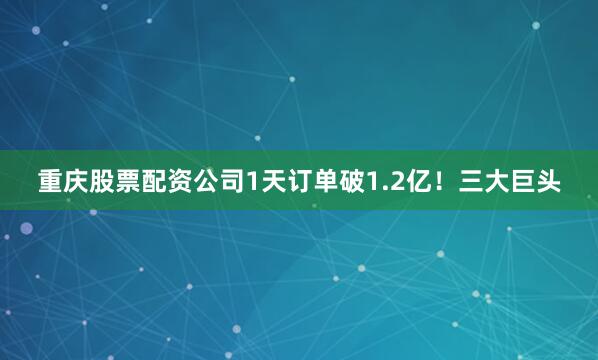 重庆股票配资公司1天订单破1.2亿！三大巨头