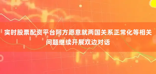 实时股票配资平台阿方愿意就两国关系正常化等相关问题继续开展双边对话