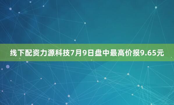 线下配资力源科技7月9日盘中最高价报9.65元