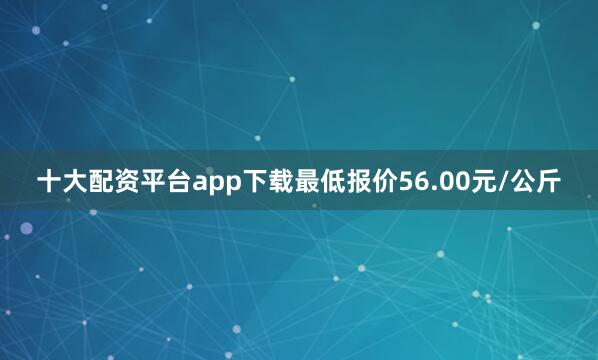 十大配资平台app下载最低报价56.00元/公斤